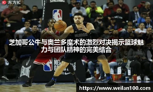 芝加哥公牛与奥兰多魔术的激烈对决揭示篮球魅力与团队精神的完美结合