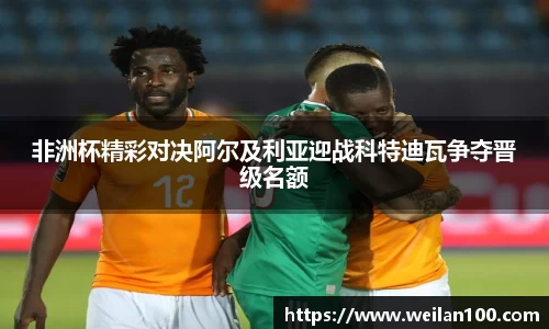 非洲杯精彩对决阿尔及利亚迎战科特迪瓦争夺晋级名额